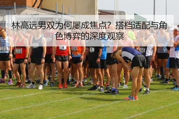 林高远男双为何屡成焦点？搭档适配与角色博弈的深度观察